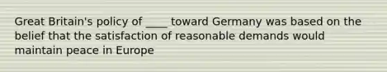 Great Britain's policy of ____ toward Germany was based on the belief that the satisfaction of reasonable demands would maintain peace in Europe