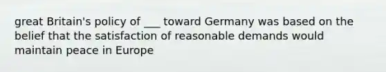 great Britain's policy of ___ toward Germany was based on the belief that the satisfaction of reasonable demands would maintain peace in Europe