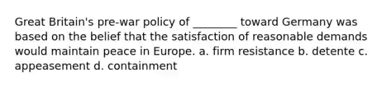 Great Britain's pre-war policy of ________ toward Germany was based on the belief that the satisfaction of reasonable demands would maintain peace in Europe. a. firm resistance b. detente c. appeasement d. containment