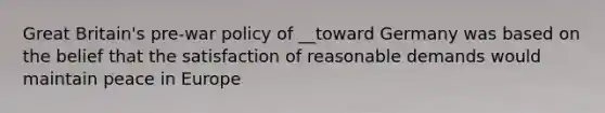 Great Britain's pre-war policy of __toward Germany was based on the belief that the satisfaction of reasonable demands would maintain peace in Europe