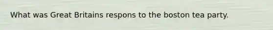 What was Great Britains respons to the boston tea party.