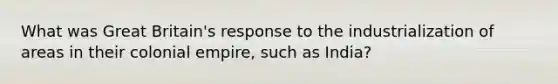 What was Great Britain's response to the industrialization of areas in their colonial empire, such as India?