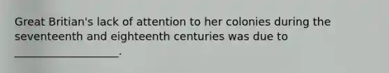 Great Britian's lack of attention to her colonies during the seventeenth and eighteenth centuries was due to ___________________.