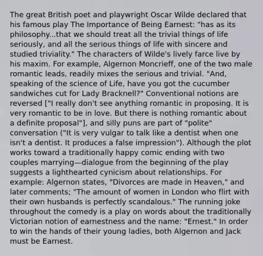 The great British poet and playwright Oscar Wilde declared that his famous play The Importance of Being Earnest: "has as its philosophy...that we should treat all the trivial things of life seriously, and all the serious things of life with sincere and studied triviality." The characters of Wilde's lively farce live by his maxim. For example, Algernon Moncrieff, one of the two male romantic leads, readily mixes the serious and trivial. "And, speaking of the science of Life, have you got the cucumber sandwiches cut for Lady Bracknell?" Conventional notions are reversed ["I really don't see anything romantic in proposing. It is very romantic to be in love. But there is nothing romantic about a definite proposal"], and silly puns are part of "polite" conversation ("It is very vulgar to talk like a dentist when one isn't a dentist. It produces a false impression"). Although the plot works toward a traditionally happy comic ending with two couples marrying—dialogue from the beginning of the play suggests a lighthearted cynicism about relationships. For example: Algernon states, "Divorces are made in Heaven," and later comments; "The amount of women in London who flirt with their own husbands is perfectly scandalous." The running joke throughout the comedy is a play on words about the traditionally Victorian notion of earnestness and the name: "Ernest." In order to win the hands of their young ladies, both Algernon and Jack must be Earnest.