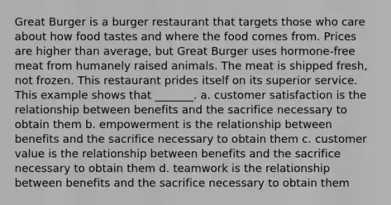 Great Burger is a burger restaurant that targets those who care about how food tastes and where the food comes from. Prices are higher than average, but Great Burger uses hormone-free meat from humanely raised animals. The meat is shipped fresh, not frozen. This restaurant prides itself on its superior service. This example shows that _______. a. customer satisfaction is the relationship between benefits and the sacrifice necessary to obtain them b. empowerment is the relationship between benefits and the sacrifice necessary to obtain them c. customer value is the relationship between benefits and the sacrifice necessary to obtain them d. teamwork is the relationship between benefits and the sacrifice necessary to obtain them