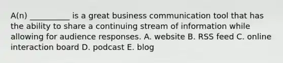 A(n) __________ is a great business communication tool that has the ability to share a continuing stream of information while allowing for audience responses. A. website B. RSS feed C. online interaction board D. podcast E. blog