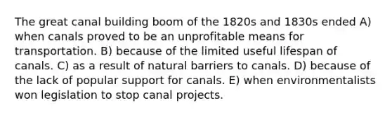 The great canal building boom of the 1820s and 1830s ended A) when canals proved to be an unprofitable means for transportation. B) because of the limited useful lifespan of canals. C) as a result of natural barriers to canals. D) because of the lack of popular support for canals. E) when environmentalists won legislation to stop canal projects.