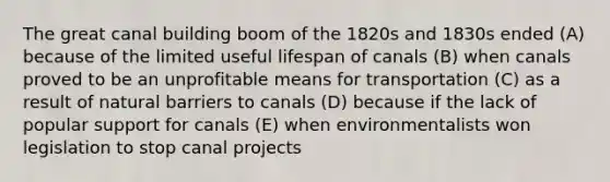 The great canal building boom of the 1820s and 1830s ended (A) because of the limited useful lifespan of canals (B) when canals proved to be an unprofitable means for transportation (C) as a result of natural barriers to canals (D) because if the lack of popular support for canals (E) when environmentalists won legislation to stop canal projects