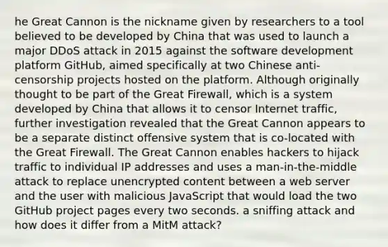 he Great Cannon is the nickname given by researchers to a tool believed to be developed by China that was used to launch a major DDoS attack in 2015 against the software development platform GitHub, aimed specifically at two Chinese anti-censorship projects hosted on the platform. Although originally thought to be part of the Great Firewall, which is a system developed by China that allows it to censor Internet traffic, further investigation revealed that the Great Cannon appears to be a separate distinct offensive system that is co-located with the Great Firewall. The Great Cannon enables hackers to hijack traffic to individual IP addresses and uses a man-in-the-middle attack to replace unencrypted content between a web server and the user with malicious JavaScript that would load the two GitHub project pages every two seconds. a sniffing attack and how does it differ from a MitM attack?