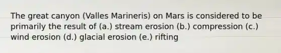 The great canyon (Valles Marineris) on Mars is considered to be primarily the result of (a.) stream erosion (b.) compression (c.) wind erosion (d.) glacial erosion (e.) rifting