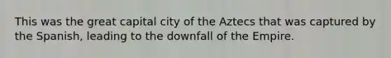 This was the great capital city of the Aztecs that was captured by the Spanish, leading to the downfall of the Empire.