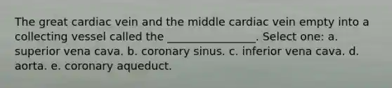 The great cardiac vein and the middle cardiac vein empty into a collecting vessel called the ________________. Select one: a. superior vena cava. b. coronary sinus. c. inferior vena cava. d. aorta. e. coronary aqueduct.