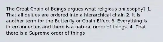 The Great Chain of Beings argues what religious philosophy? 1. That all deities are ordered into a hierarchical chain 2. It is another term for the Butterfly or Chain Effect 3. Everything is interconnected and there is a natural order of things. 4. That there is a Supreme order of things