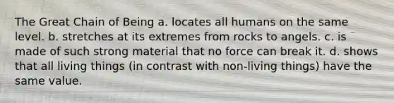 The Great Chain of Being a. locates all humans on the same level. b. stretches at its extremes from rocks to angels. c. is made of such strong material that no force can break it. d. shows that all living things (in contrast with non-living things) have the same value.