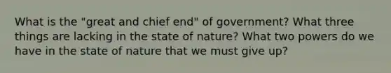 What is the "great and chief end" of government? What three things are lacking in the state of nature? What two powers do we have in the state of nature that we must give up?