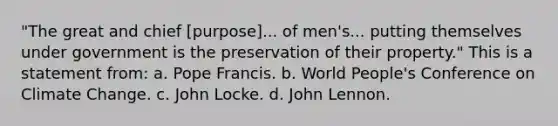 "The great and chief [purpose]... of men's... putting themselves under government is the preservation of their property." This is a statement from: a. Pope Francis. b. World People's Conference on Climate Change. c. John Locke. d. John Lennon.