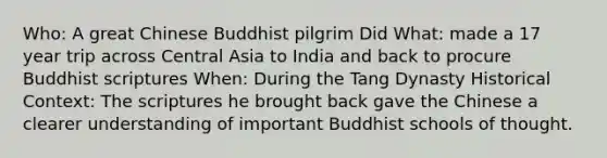 Who: A great Chinese Buddhist pilgrim Did What: made a 17 year trip across Central Asia to India and back to procure Buddhist scriptures When: During the Tang Dynasty Historical Context: The scriptures he brought back gave the Chinese a clearer understanding of important Buddhist schools of thought.