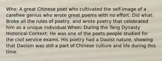 Who: A great Chinese poet who cultivated the self-image of a carefree genius who wrote great poems with no effort. Did what: Broke all the rules of poetry, and wrote poetry that celebrated him as a unique individual When: During the Tang Dynasty Historical Context: He was one of the poets people studied for the civil service exams. His poetry had a Daoist nature, showing that Daoism was still a part of Chinese culture and life during this time.