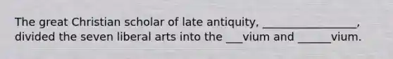 The great Christian scholar of late antiquity, _________________, divided the seven liberal arts into the ___vium and ______vium.