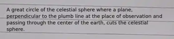 A great circle of the celestial sphere where a plane, perpendicular to the plumb line at the place of observation and passing through the center of the earth, cuts the celestial sphere.