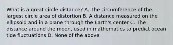 What is a great circle distance? A. The circumference of the largest circle area of distortion B. A distance measured on the ellipsoid and in a plane through the Earth's center C. The distance around the moon, used in mathematics to predict ocean tide fluctuations D. None of the above