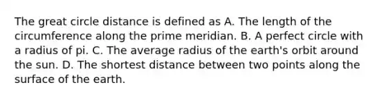 The great circle distance is defined as A. The length of the circumference along the prime meridian. B. A perfect circle with a radius of pi. C. The average radius of the earth's orbit around the sun. D. The shortest distance between two points along the surface of the earth.