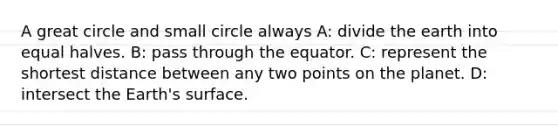 A great circle and small circle always A: divide the earth into equal halves. B: pass through the equator. C: represent the shortest distance between any two points on the planet. D: intersect the Earth's surface.