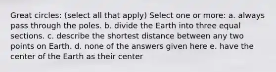 Great circles: (select all that apply) Select one or more: a. always pass through the poles. b. divide the Earth into three equal sections. c. describe the shortest distance between any two points on Earth. d. none of the answers given here e. have the center of the Earth as their center