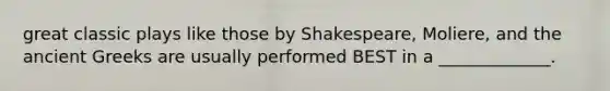 great classic plays like those by Shakespeare, Moliere, and the ancient Greeks are usually performed BEST in a _____________.