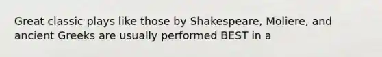 Great classic plays like those by Shakespeare, Moliere, and ancient Greeks are usually performed BEST in a