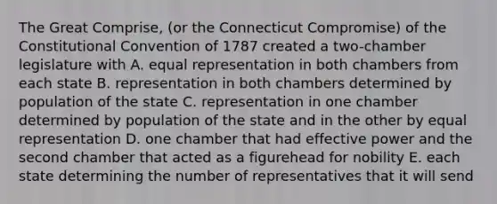 The Great Comprise, (or the Connecticut Compromise) of the Constitutional Convention of 1787 created a two-chamber legislature with A. equal representation in both chambers from each state B. representation in both chambers determined by population of the state C. representation in one chamber determined by population of the state and in the other by equal representation D. one chamber that had effective power and the second chamber that acted as a figurehead for nobility E. each state determining the number of representatives that it will send