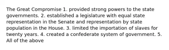 The Great Compromise 1. provided strong powers to the state governments. 2. established a legislature with equal state representation in the Senate and representation by state population in the House. 3. limited the importation of slaves for twenty years. 4. created a confederate system of government. 5. All of the above