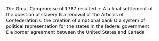 The Great Compromise of 1787 resulted in A a final settlement of the question of slavery B a renewal of the Articles of Confederation C the creation of a national bank D a system of political representation for the states in the federal government E a border agreement between the United States and Canada