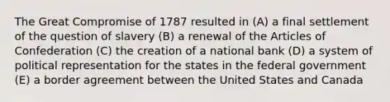 The Great Compromise of 1787 resulted in (A) a final settlement of the question of slavery (B) a renewal of the Articles of Confederation (C) the creation of a national bank (D) a system of political representation for the states in the federal government (E) a border agreement between the United States and Canada