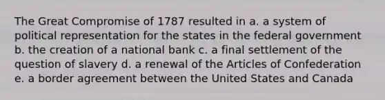 The Great Compromise of 1787 resulted in a. a system of political representation for the states in the federal government b. the creation of a national bank c. a final settlement of the question of slavery d. a renewal of the Articles of Confederation e. a border agreement between the United States and Canada