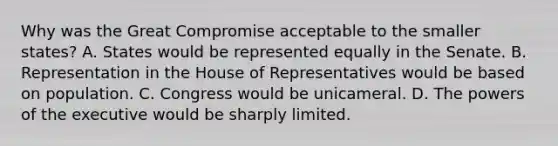 Why was the Great Compromise acceptable to the smaller states? A. States would be represented equally in the Senate. B. Representation in the House of Representatives would be based on population. C. Congress would be unicameral. D. The powers of the executive would be sharply limited.