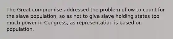 The Great compromise addressed the problem of ow to count for the slave population, so as not to give slave holding states too much power in Congress, as representation is based on population.