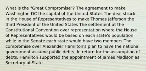 What is the "Great Compromise"? The agreement to make Washington DC the capital of the United States The deal struck in the House of Representatives to make <a href='https://www.questionai.com/knowledge/kHyncoPsXv-thomas-jefferson' class='anchor-knowledge'>thomas jefferson</a> the third President of the United States The settlement at <a href='https://www.questionai.com/knowledge/knd5xy61DJ-the-constitutional-convention' class='anchor-knowledge'>the constitutional convention</a> over representation where the House of Representatives would be based on each state's population while in the Senate each state would have two members The compromise over <a href='https://www.questionai.com/knowledge/kk5OpKjFkP-alexander-hamilton' class='anchor-knowledge'>alexander hamilton</a>'s plan to have the national government assume public debts. In return for the assumption of debts, Hamilton supported the appointment of James Madison as Secretary of State