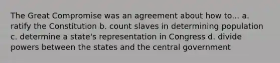 The Great Compromise was an agreement about how to... a. ratify the Constitution b. count slaves in determining population c. determine a state's representation in Congress d. divide powers between the states and the central government