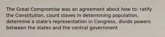 The Great Compromise was an agreement about how to: ratify the Constitution, count slaves in determining population, determine a state's representation in Congress, divide powers between the states and the central government