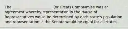 The ______________________ (or Great) Compromise was an agreement whereby representation in the House of Representatives would be determined by each state's population and representation in the Senate would be equal for all states.