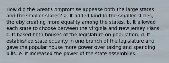 How did the Great Compromise appease both the large states and the smaller states? a. It added land to the smaller states, thereby creating more equality among the states. b. It allowed each state to choose between the Virginia and New Jersey Plans. c. It based both houses of the legislature on population. d. It established state equality in one branch of the legislature and gave the popular house more power over taxing and spending bills. e. It increased the power of the state assemblies.