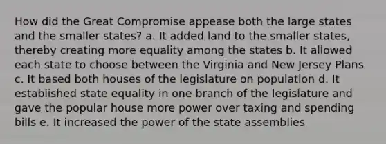 How did the Great Compromise appease both the large states and the smaller states? a. It added land to the smaller states, thereby creating more equality among the states b. It allowed each state to choose between the Virginia and New Jersey Plans c. It based both houses of the legislature on population d. It established state equality in one branch of the legislature and gave the popular house more power over taxing and spending bills e. It increased the power of the state assemblies