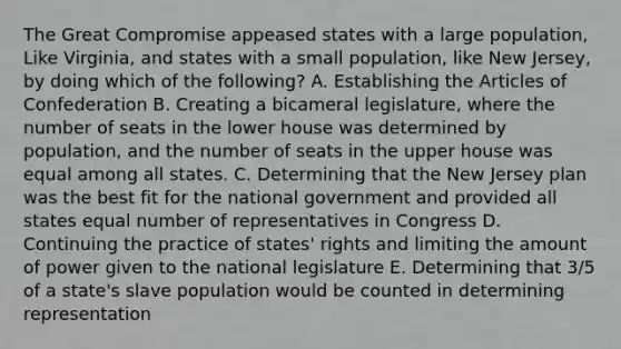 The Great Compromise appeased states with a large population, Like Virginia, and states with a small population, like New Jersey, by doing which of the following? A. Establishing the Articles of Confederation B. Creating a bicameral legislature, where the number of seats in the lower house was determined by population, and the number of seats in the upper house was equal among all states. C. Determining that the New Jersey plan was the best fit for the national government and provided all states equal number of representatives in Congress D. Continuing the practice of states' rights and limiting the amount of power given to the national legislature E. Determining that 3/5 of a state's slave population would be counted in determining representation