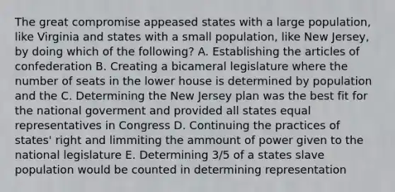 The great compromise appeased states with a large population, like Virginia and states with a small population, like New Jersey, by doing which of the following? A. Establishing the articles of confederation B. Creating a bicameral legislature where the number of seats in the lower house is determined by population and the C. Determining the New Jersey plan was the best fit for the national goverment and provided all states equal representatives in Congress D. Continuing the practices of states' right and limmiting the ammount of power given to the national legislature E. Determining 3/5 of a states slave population would be counted in determining representation