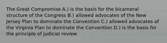 The Great Compromise A.) is the basis for the bicameral structure of the Congress B.) allowed advocates of the New Jersey Plan to dominate the Convention C.) allowed advocates of the Virginia Plan to dominate the Convention D.) is the basis for the principle of judicial review