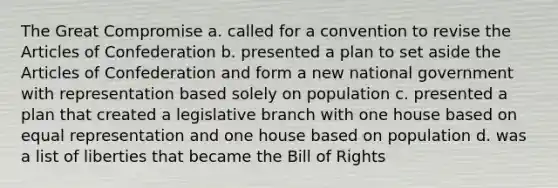 The Great Compromise a. called for a convention to revise the Articles of Confederation b. presented a plan to set aside the Articles of Confederation and form a new national government with representation based solely on population c. presented a plan that created a legislative branch with one house based on equal representation and one house based on population d. was a list of liberties that became the Bill of Rights