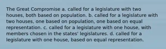 The Great Compromise a. called for a legislature with two houses, both based on population. b. called for a legislature with two houses, one based on population, one based on equal representation. c. called for a legislature with one house, with members chosen in the states' legislatures. d. called for a legislature with one house, based on equal representation.