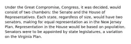 Under the Great Compromise, Congress, it was decided, would consist of two chambers: the Senate and the House of Representatives. Each state, regardless of size, would have two senators, making for equal representation as in the New Jersey Plan. Representation in the House would be based on population. Senators were to be appointed by state legislatures, a variation on the Virginia Plan.