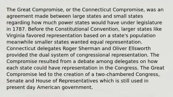 The Great Compromise, or the Connecticut Compromise, was an agreement made between large states and small states regarding how much power states would have under legislature in 1787. Before the Constitutional Convention, larger states like Virginia favored representation based on a state's population meanwhile smaller states wanted equal representation. Connecticut delegates Roger Sherman and Oliver Ellsworth provided the dual system of congressional representation. The Compromise resulted from a debate among delegates on how each state could have representation in the Congress. The Great Compromise led to the creation of a two-chambered Congress, Senate and House of Representatives which is still used in present day American government,